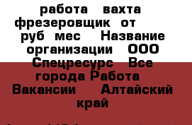 работа . вахта. фрезеровщик. от 50 000 руб./мес. › Название организации ­ ООО Спецресурс - Все города Работа » Вакансии   . Алтайский край